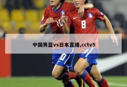 中国男篮vs日本直播,cctv5