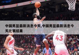 中国男篮最新消息今天,中国男篮最新消息今天比赛结果